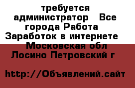 требуется администратор - Все города Работа » Заработок в интернете   . Московская обл.,Лосино-Петровский г.